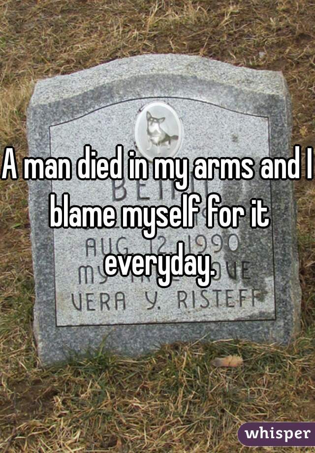A man died in my arms and I blame myself for it everyday.
