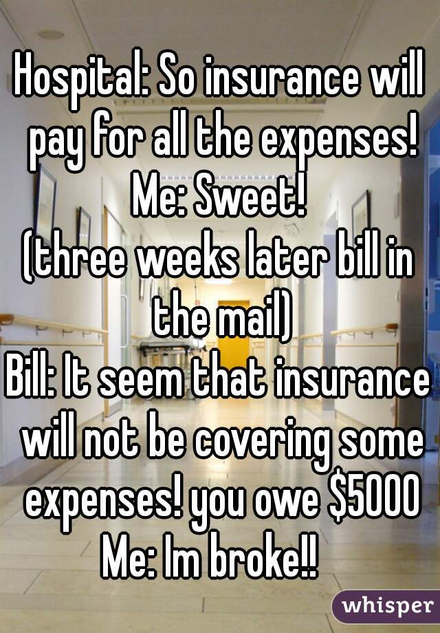 Hospital: So insurance will pay for all the expenses!
Me: Sweet!
(three weeks later bill in the mail)
Bill: It seem that insurance will not be covering some expenses! you owe $5000
Me: Im broke!!  