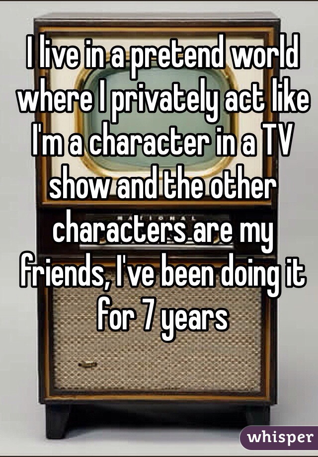 I live in a pretend world where I privately act like I'm a character in a TV show and the other characters are my friends, I've been doing it for 7 years