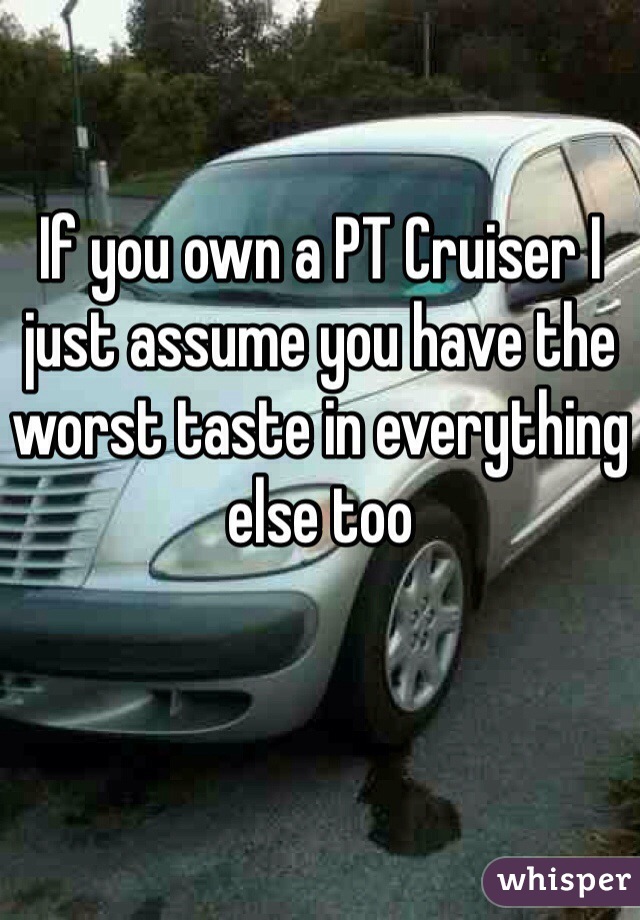 If you own a PT Cruiser I just assume you have the worst taste in everything else too