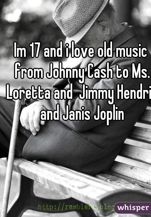 Im 17 and i love old music from Johnny Cash to Ms. Loretta and  Jimmy Hendrix and Janis Joplin