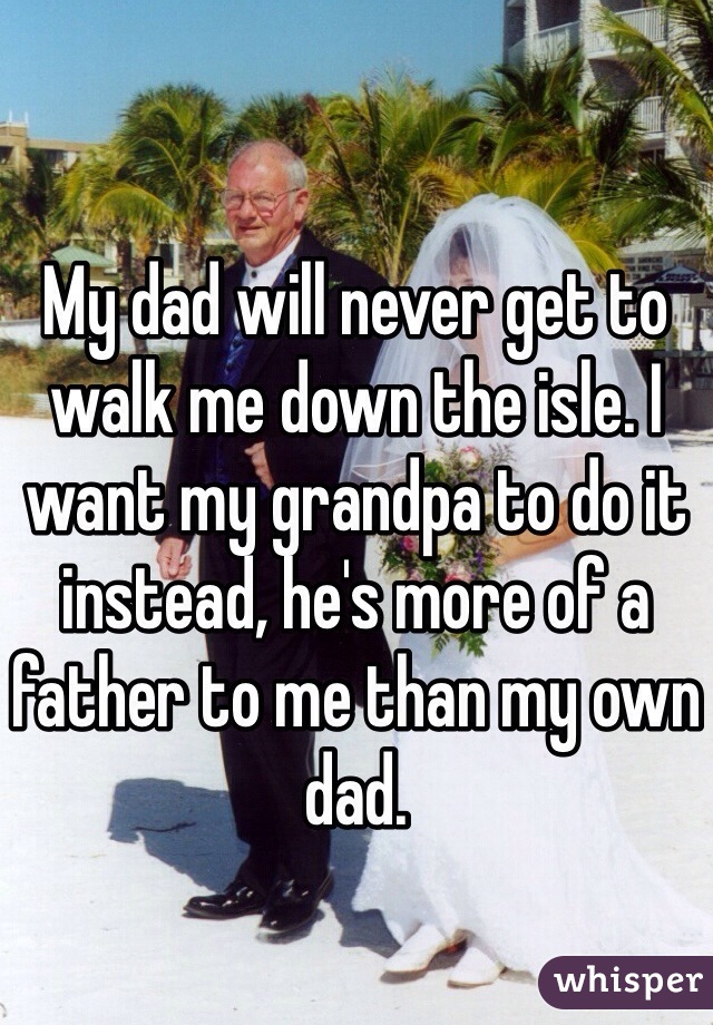 My dad will never get to walk me down the isle. I want my grandpa to do it instead, he's more of a father to me than my own dad. 