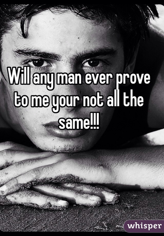 Will any man ever prove to me your not all the same!!! 