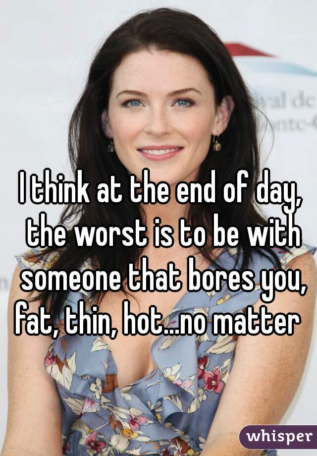 I think at the end of day, the worst is to be with someone that bores you, fat, thin, hot...no matter  