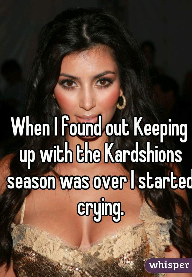 When I found out Keeping up with the Kardshions season was over I started crying.