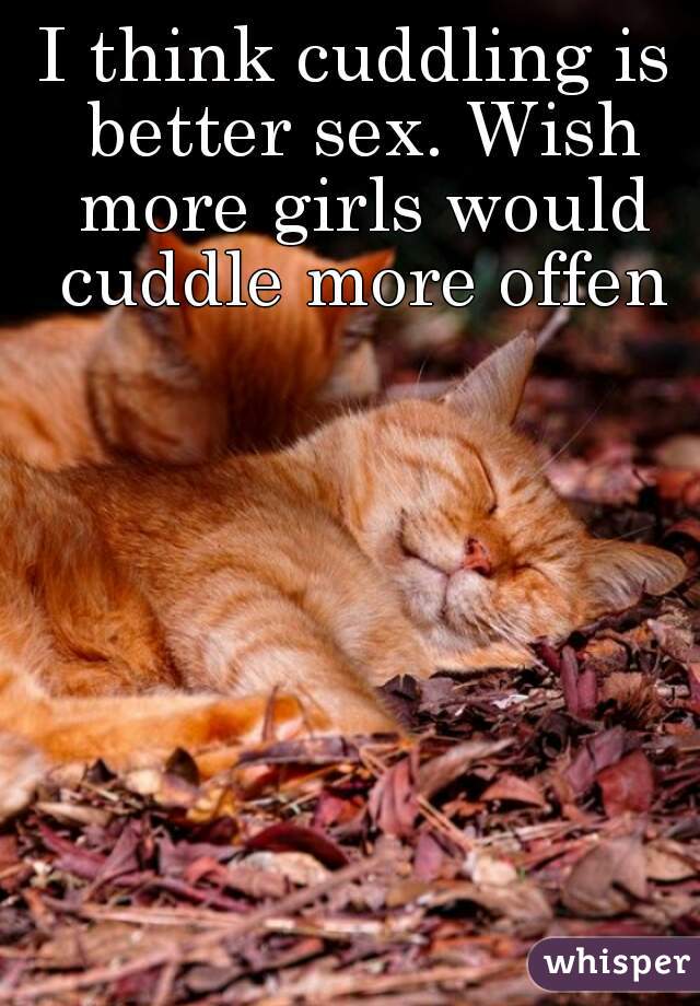 I think cuddling is better sex. Wish more girls would cuddle more offen