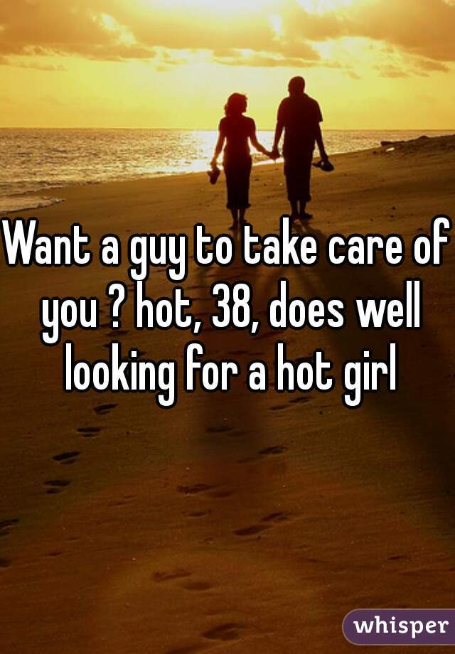 Want a guy to take care of you ? hot, 38, does well looking for a hot girl