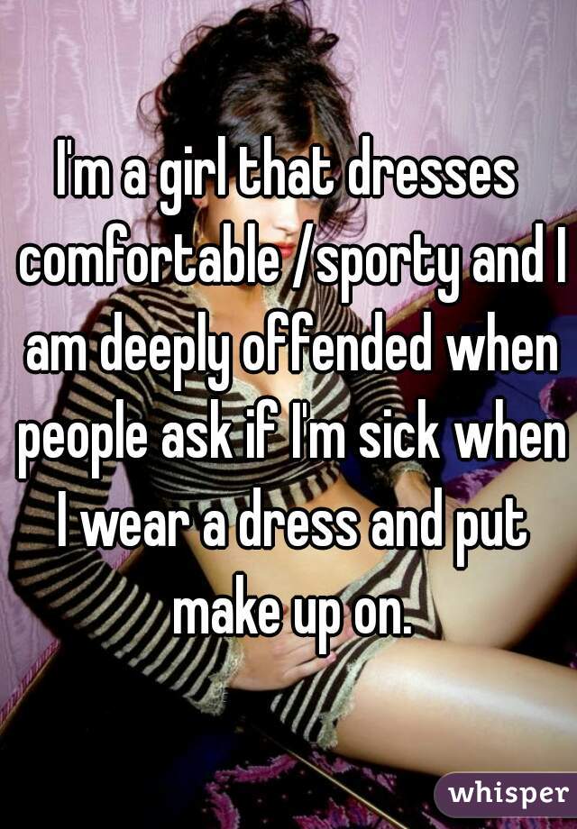 I'm a girl that dresses comfortable /sporty and I am deeply offended when people ask if I'm sick when I wear a dress and put make up on.