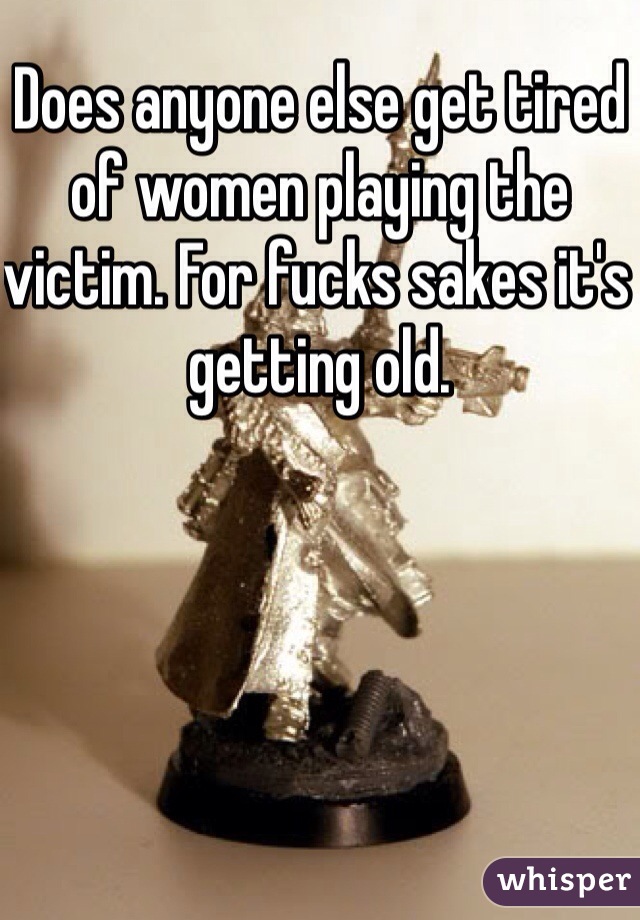 Does anyone else get tired of women playing the victim. For fucks sakes it's getting old. 