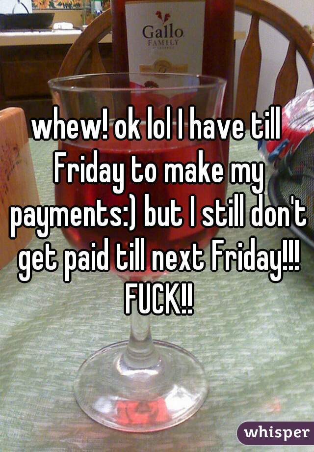 whew! ok lol I have till Friday to make my payments:) but I still don't get paid till next Friday!!! FUCK!!