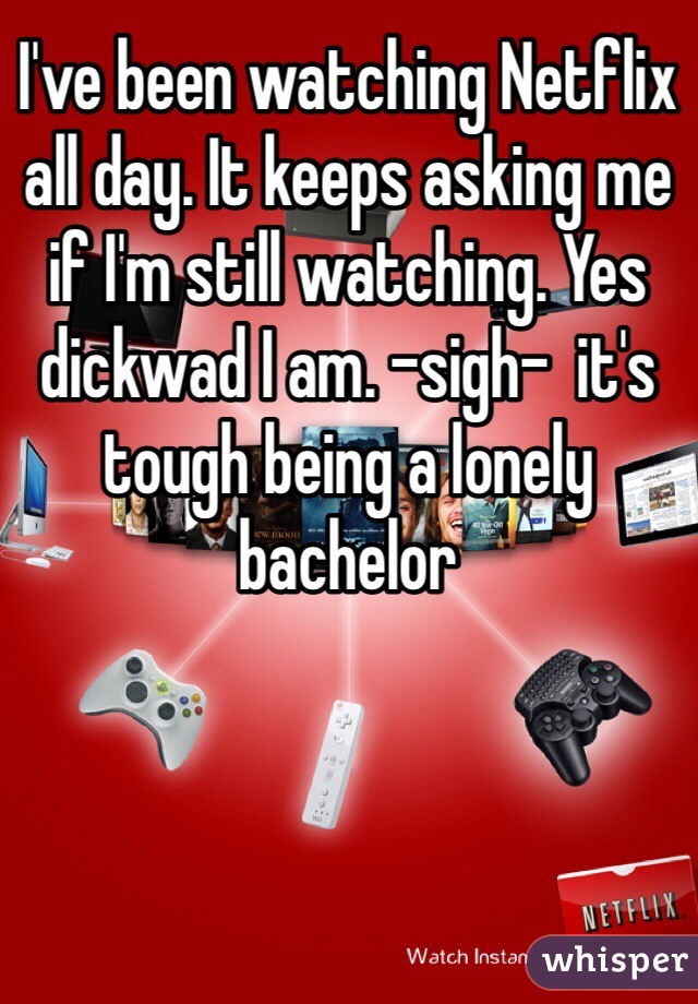 I've been watching Netflix all day. It keeps asking me if I'm still watching. Yes dickwad I am. -sigh-  it's tough being a lonely bachelor