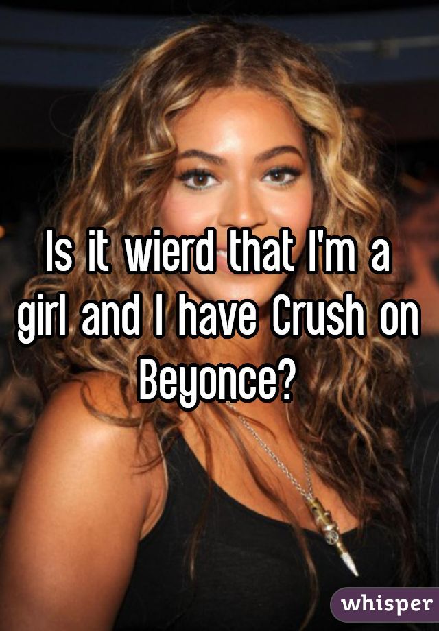 Is it wierd that I'm a girl and I have Crush on Beyonce?