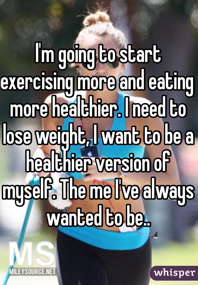 I'm going to start exercising more and eating more healthier. I need to lose weight, I want to be a healthier version of myself. The me I've always wanted to be.. 