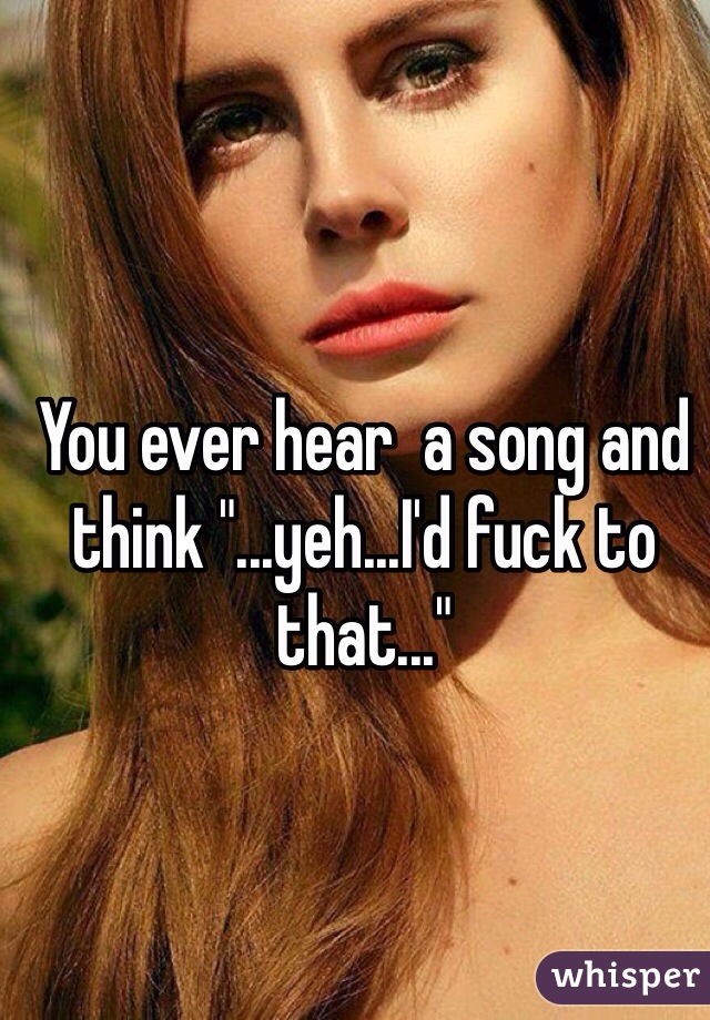You ever hear  a song and think "...yeh...I'd fuck to that..."