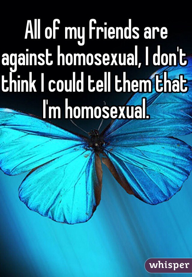All of my friends are against homosexual, I don't think I could tell them that I'm homosexual.