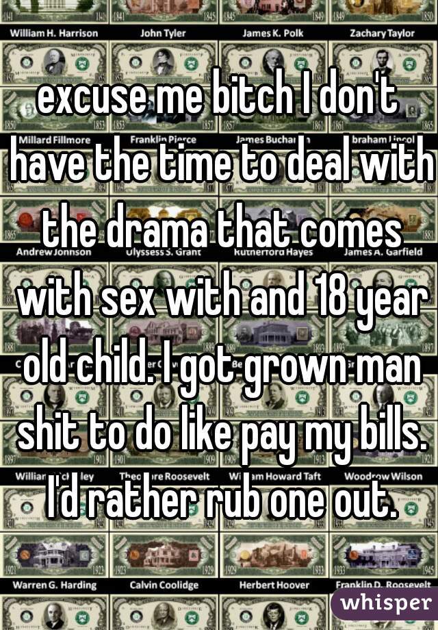 excuse me bitch I don't have the time to deal with the drama that comes with sex with and 18 year old child. I got grown man shit to do like pay my bills. I'd rather rub one out.