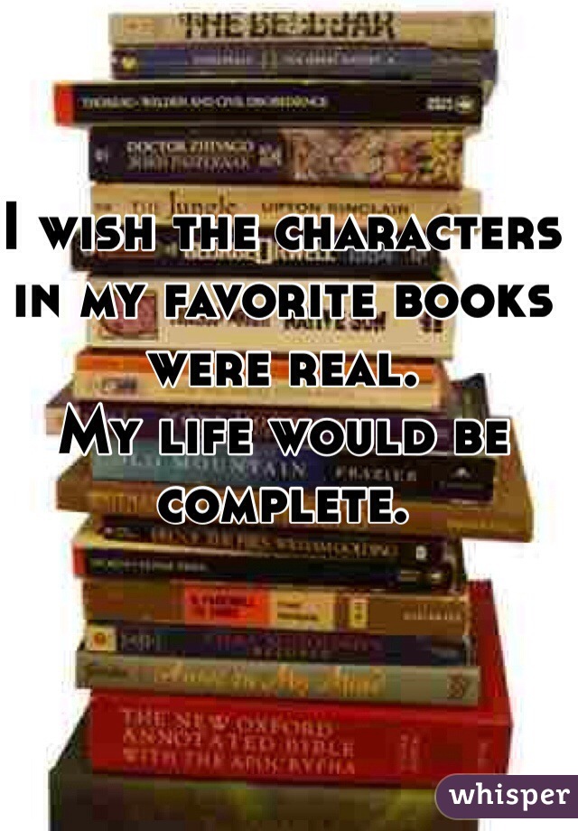 I wish the characters in my favorite books were real. 
My life would be complete.