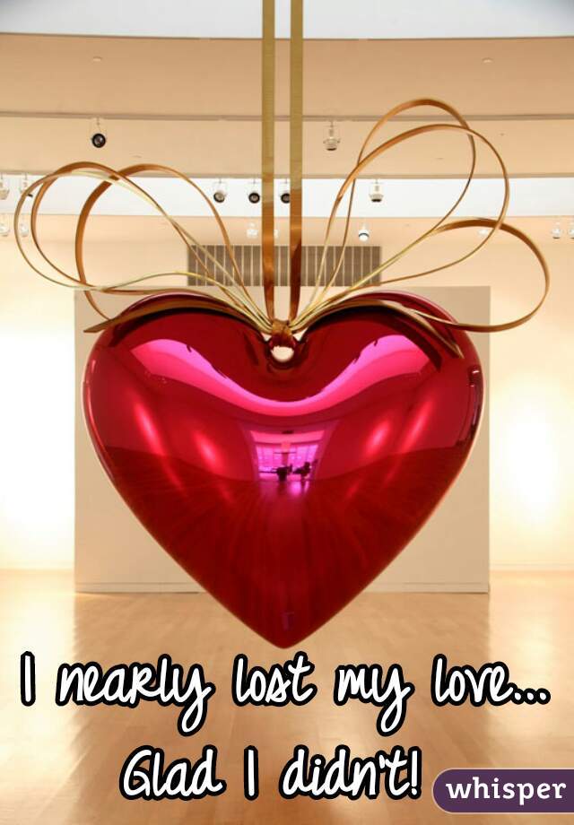 I nearly lost my love...
Glad I didn't! 