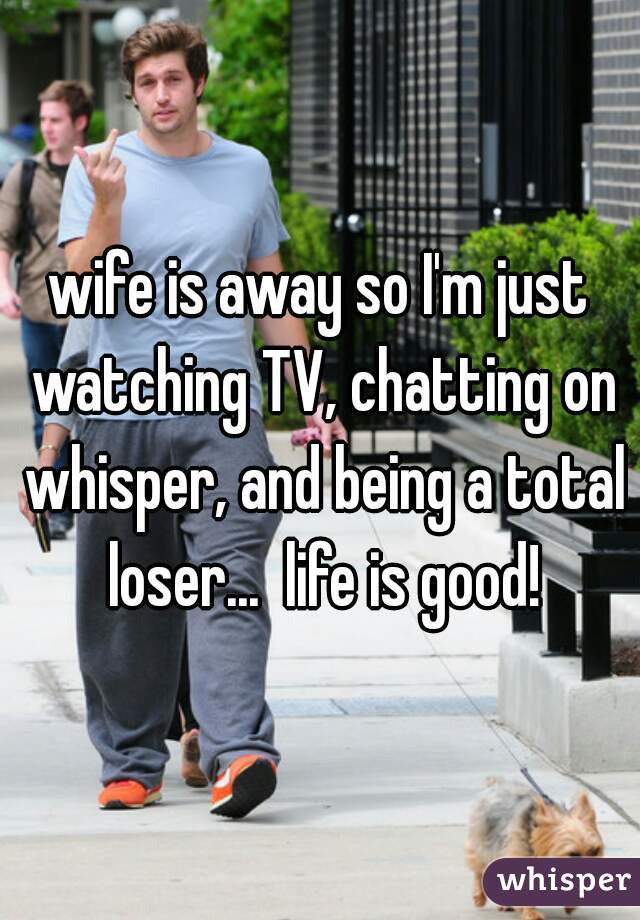 wife is away so I'm just watching TV, chatting on whisper, and being a total loser...  life is good!