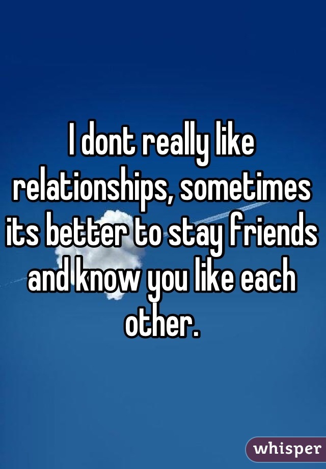 I dont really like relationships, sometimes its better to stay friends and know you like each other.