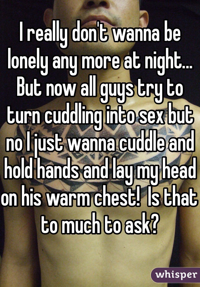 I really don't wanna be lonely any more at night... But now all guys try to turn cuddling into sex but no I just wanna cuddle and hold hands and lay my head on his warm chest!  Is that to much to ask? 