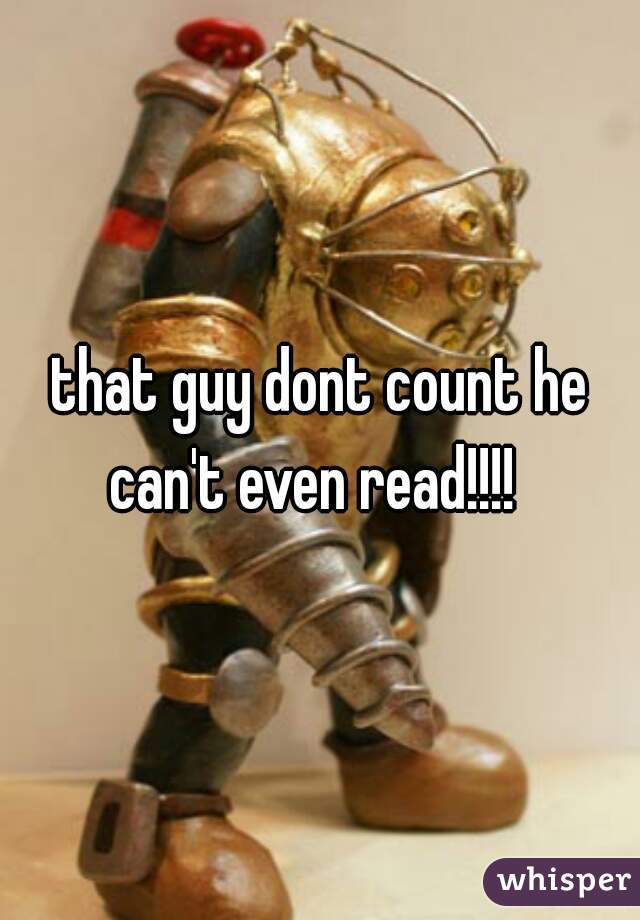 that guy dont count he can't even read!!!!  