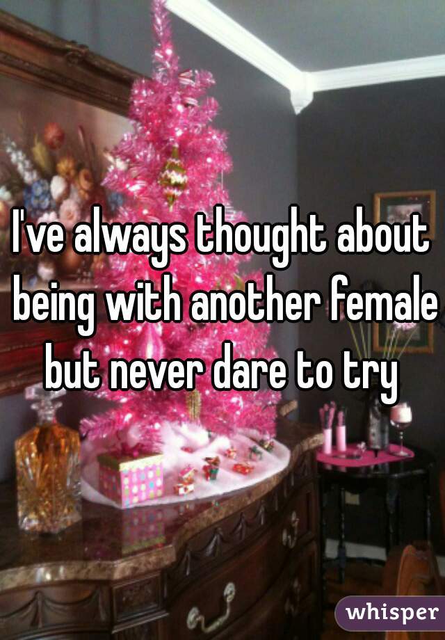 I've always thought about being with another female but never dare to try 