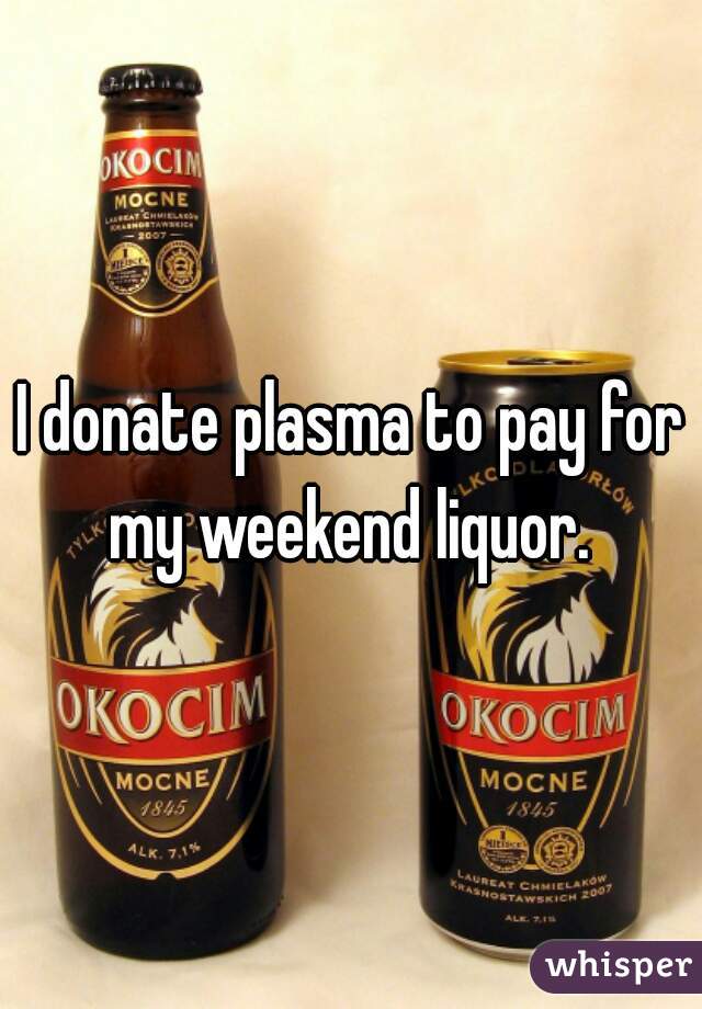 I donate plasma to pay for my weekend liquor. 