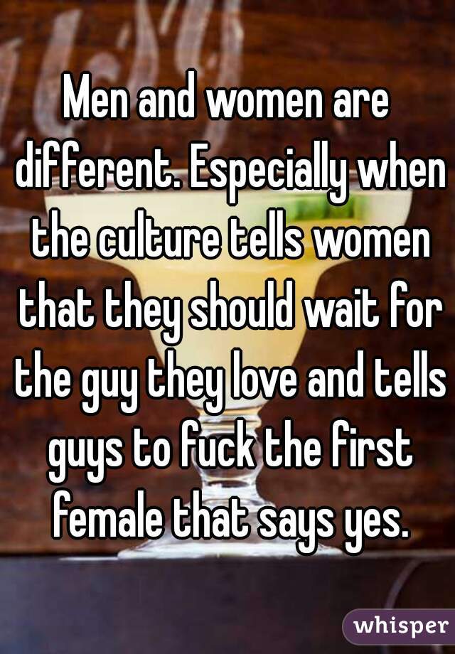 Men and women are different. Especially when the culture tells women that they should wait for the guy they love and tells guys to fuck the first female that says yes.