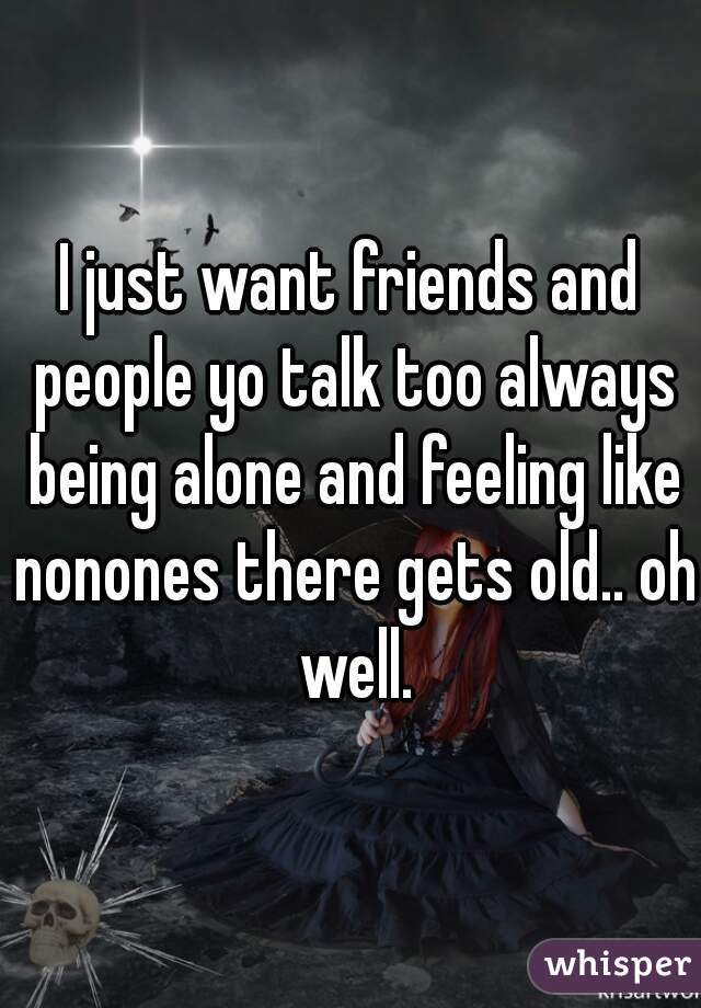 I just want friends and people yo talk too always being alone and feeling like nonones there gets old.. oh well.