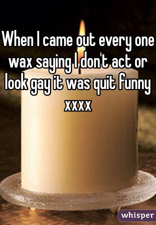 When I came out every one wax saying I don't act or look gay it was quit funny xxxx