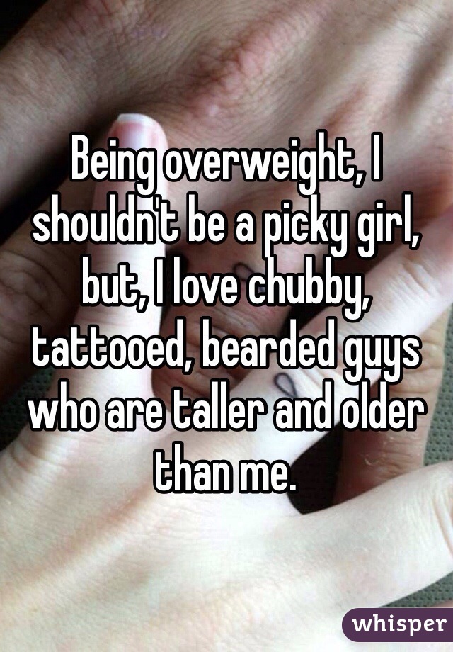 Being overweight, I shouldn't be a picky girl, but, I love chubby, tattooed, bearded guys who are taller and older than me. 