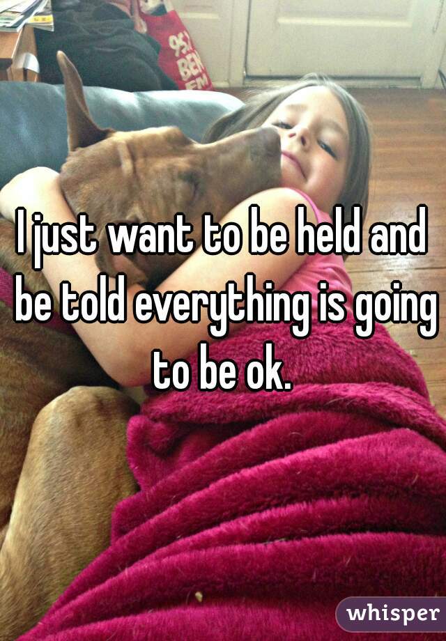 I just want to be held and be told everything is going to be ok. 