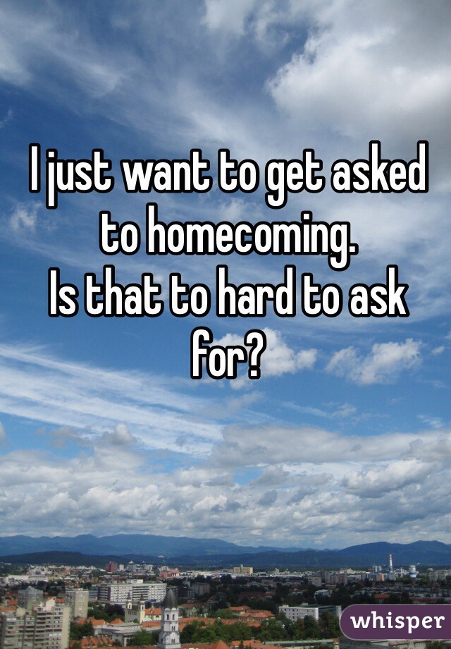 I just want to get asked to homecoming. 
Is that to hard to ask for? 