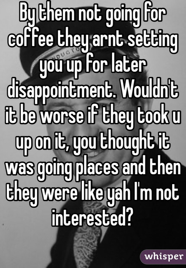 By them not going for coffee they arnt setting you up for later disappointment. Wouldn't it be worse if they took u up on it, you thought it was going places and then they were like yah I'm not interested? 