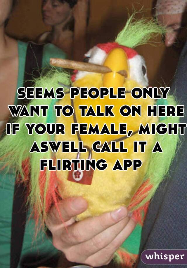 seems people only want to talk on here if your female, might aswell call it a flirting app  