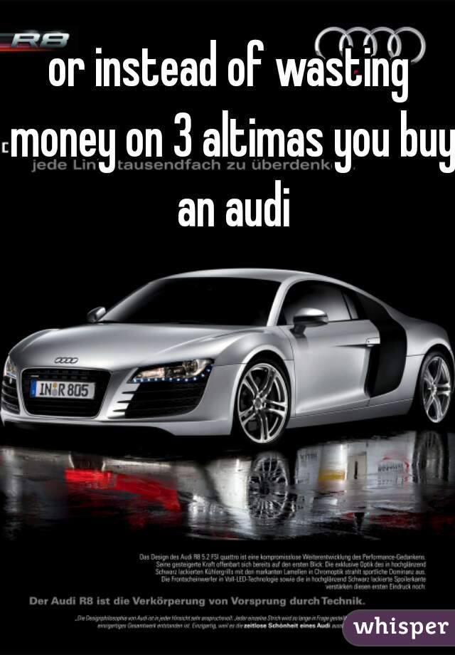 or instead of wasting money on 3 altimas you buy an audi