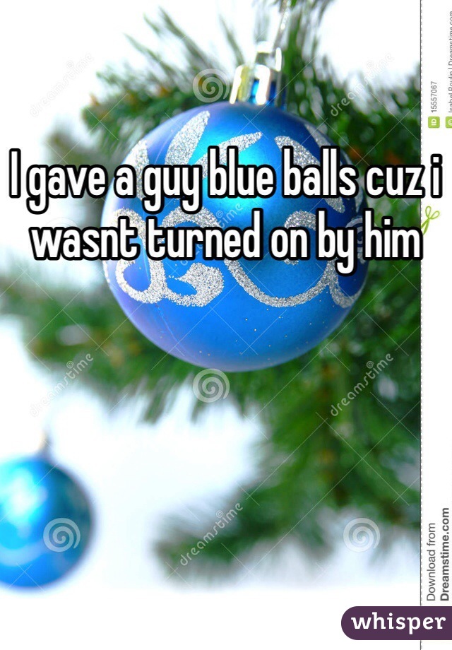 I gave a guy blue balls cuz i wasnt turned on by him