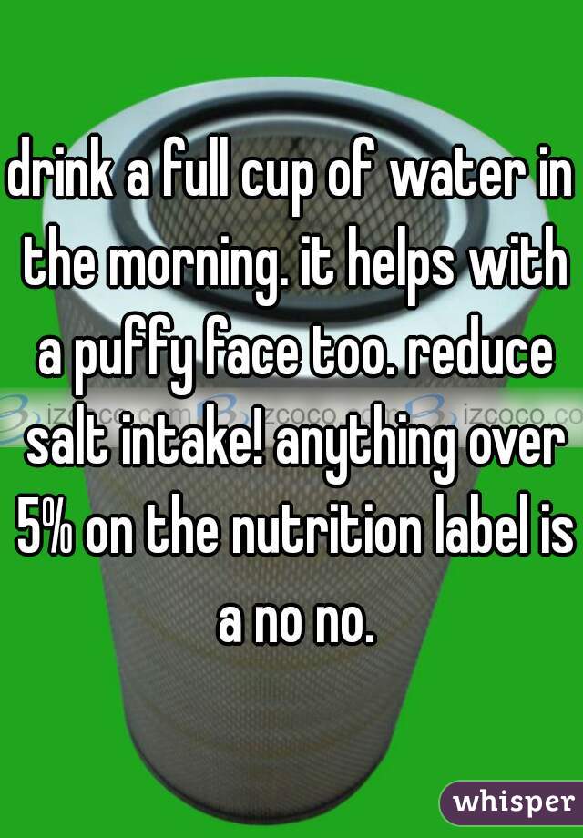 drink a full cup of water in the morning. it helps with a puffy face too. reduce salt intake! anything over 5% on the nutrition label is a no no.