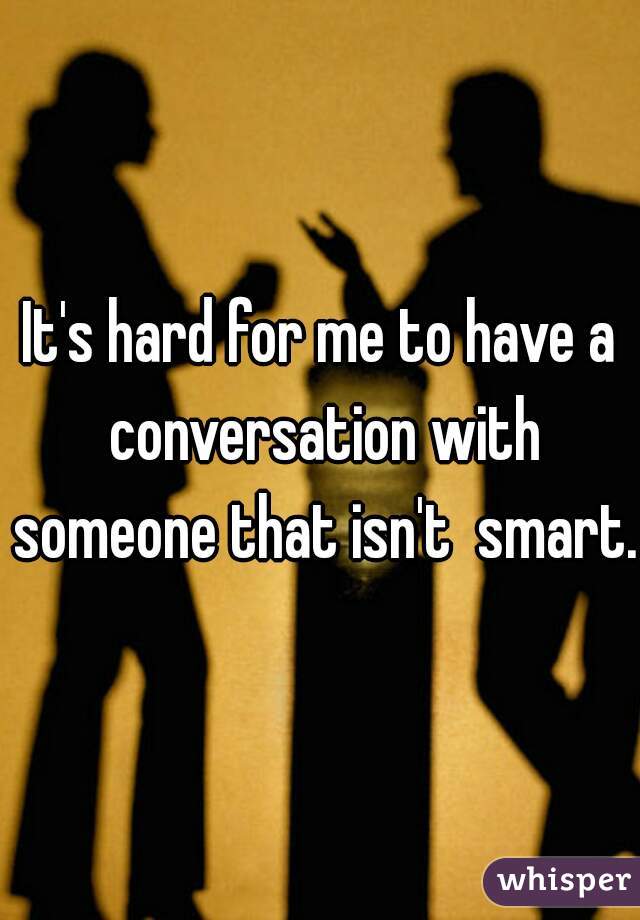 It's hard for me to have a conversation with someone that isn't  smart.