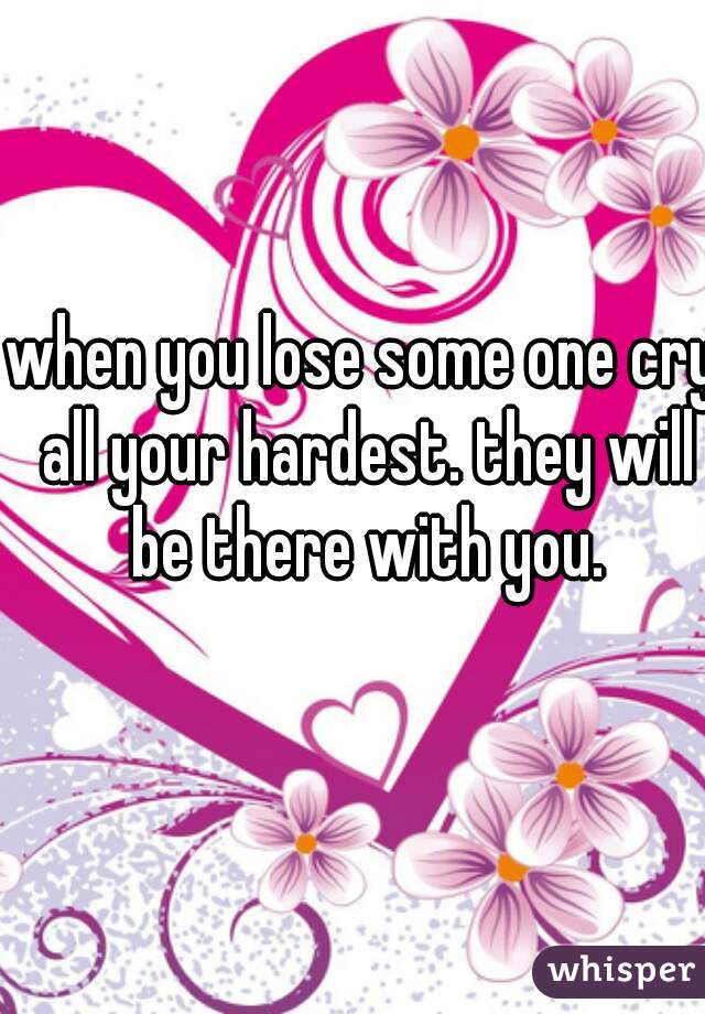 when you lose some one cry all your hardest. they will be there with you.