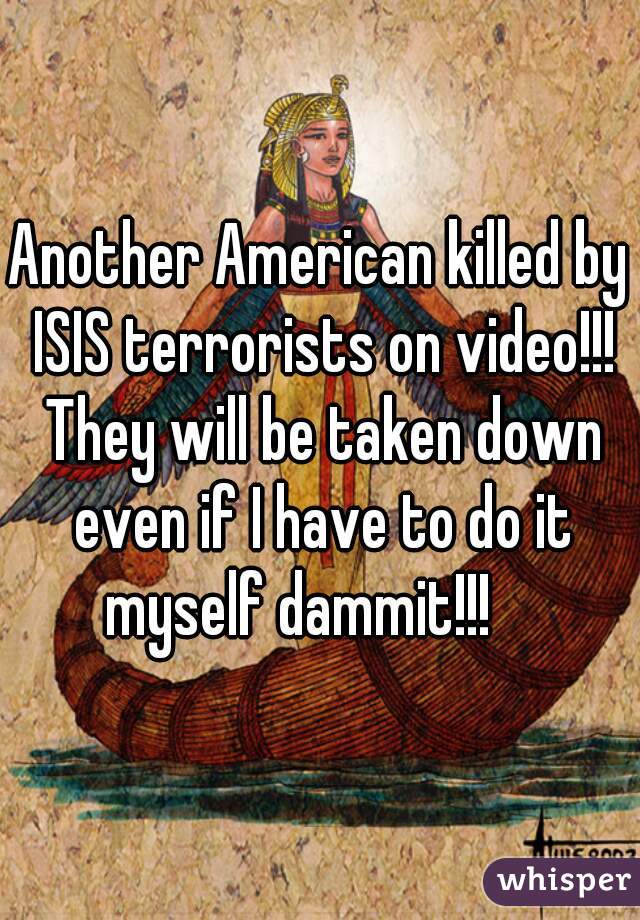 Another American killed by ISIS terrorists on video!!! They will be taken down even if I have to do it myself dammit!!!    