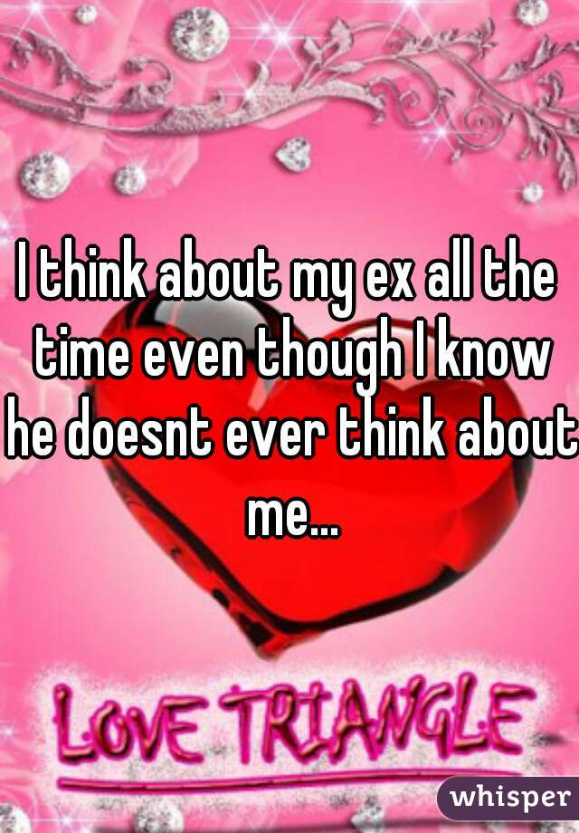 I think about my ex all the time even though I know he doesnt ever think about me...