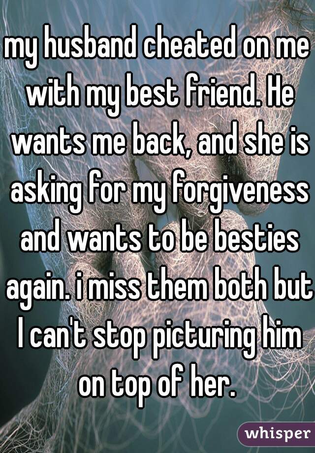 my husband cheated on me with my best friend. He wants me back, and she is asking for my forgiveness and wants to be besties again. i miss them both but I can't stop picturing him on top of her. 