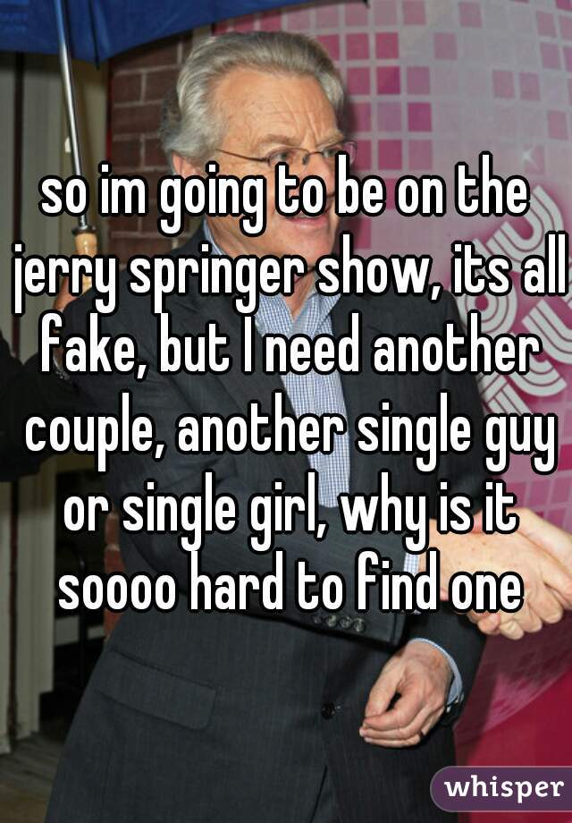 so im going to be on the jerry springer show, its all fake, but I need another couple, another single guy or single girl, why is it soooo hard to find one