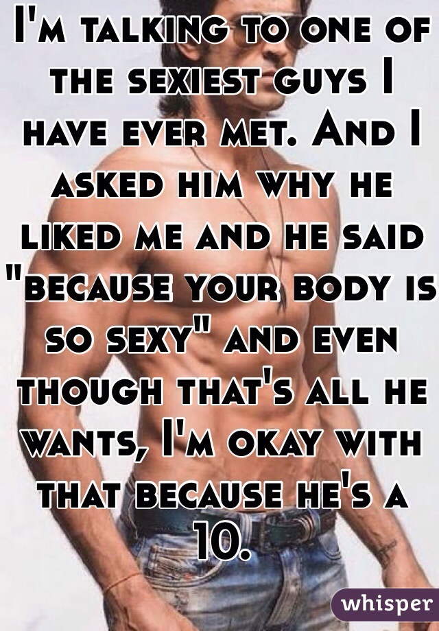 I'm talking to one of the sexiest guys I have ever met. And I asked him why he liked me and he said "because your body is so sexy" and even though that's all he wants, I'm okay with that because he's a 10.