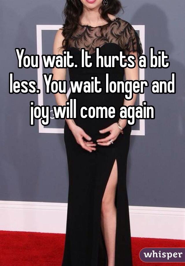 You wait. It hurts a bit less. You wait longer and joy will come again