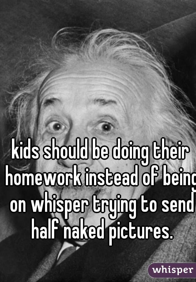 kids should be doing their homework instead of being on whisper trying to send half naked pictures.