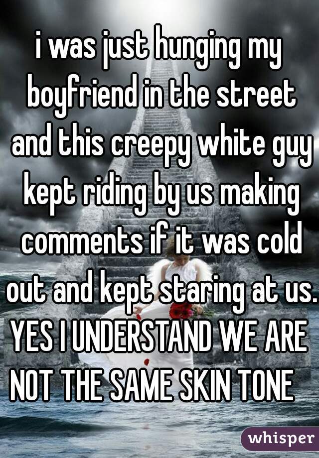 i was just hunging my boyfriend in the street and this creepy white guy kept riding by us making comments if it was cold out and kept staring at us.

YES I UNDERSTAND WE ARE NOT THE SAME SKIN TONE   