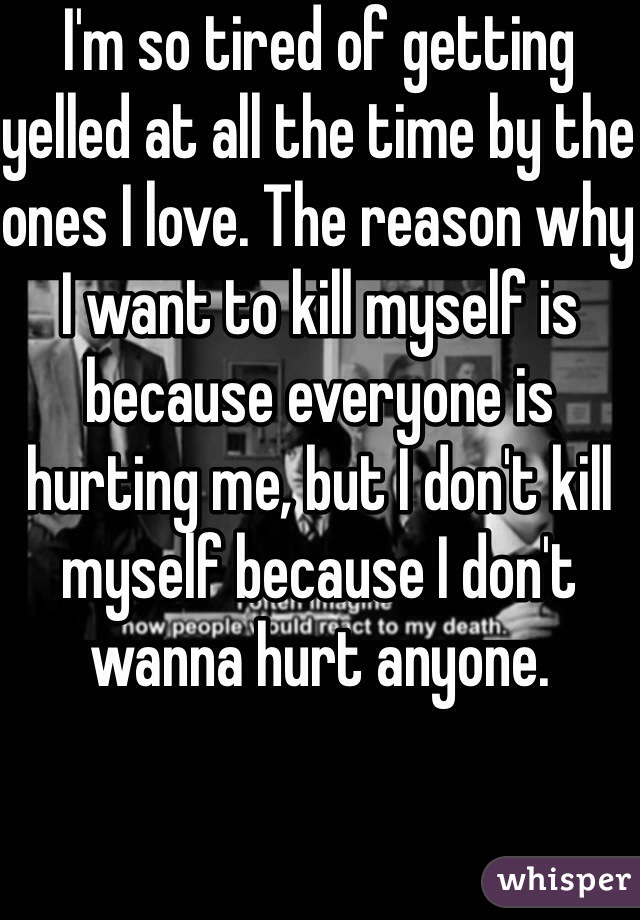 I'm so tired of getting yelled at all the time by the ones I love. The reason why I want to kill myself is because everyone is hurting me, but I don't kill myself because I don't wanna hurt anyone. 